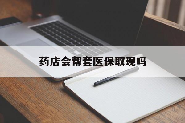 普洱最新药店会帮套医保取现吗方法分析(最方便真实的普洱药店会帮你套现医保卡吗方法)