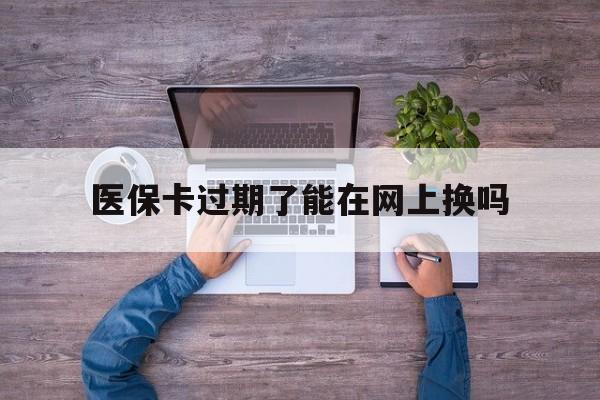 普洱最新医保卡过期了能在网上换吗方法分析(最方便真实的普洱医保卡到期可以网上办吗方法)